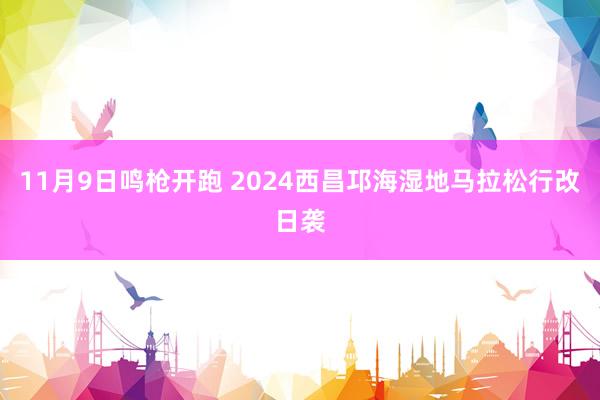 11月9日鸣枪开跑 2024西昌邛海湿地马拉松行改日袭