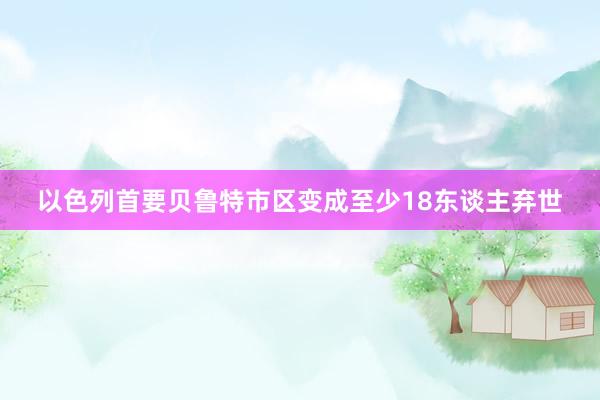 以色列首要贝鲁特市区变成至少18东谈主弃世