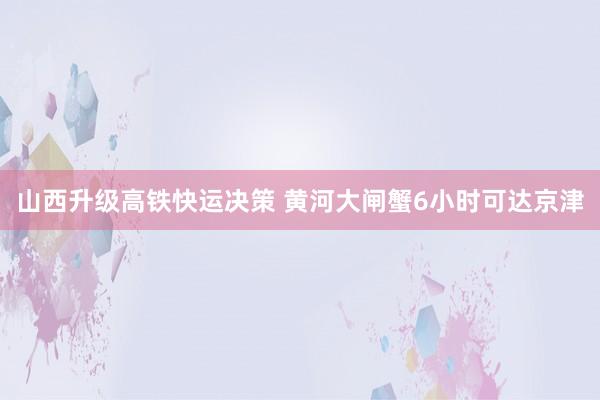 山西升级高铁快运决策 黄河大闸蟹6小时可达京津