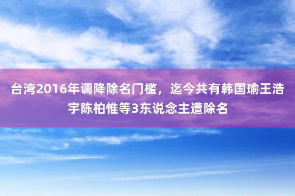 台湾2016年调降除名门槛，迄今共有韩国瑜王浩宇陈柏惟等3东说念主遭除名