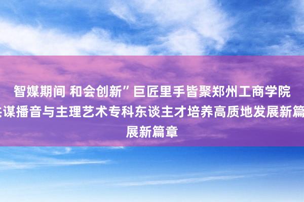 智媒期间 和会创新”巨匠里手皆聚郑州工商学院 共谋播音与主理艺术专科东谈主才培养高质地发展新篇章