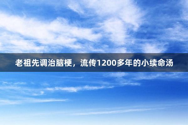 老祖先调治脑梗，流传1200多年的小续命汤