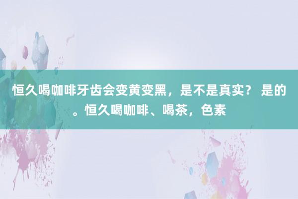 恒久喝咖啡牙齿会变黄变黑，是不是真实？ 是的。恒久喝咖啡、喝茶，色素