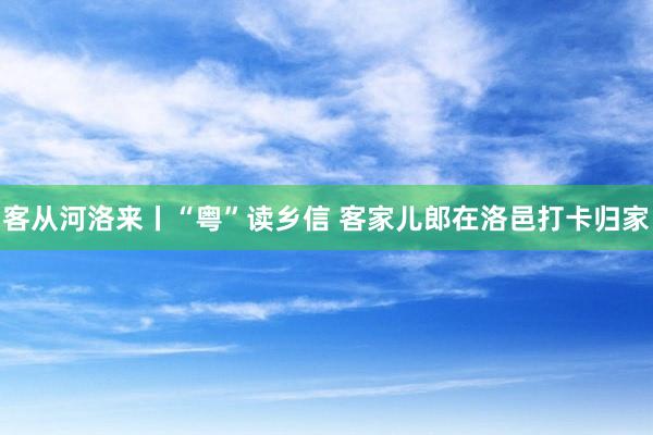 客从河洛来丨“粤”读乡信 客家儿郎在洛邑打卡归家