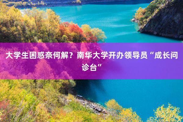 大学生困惑奈何解？南华大学开办领导员“成长问诊台”