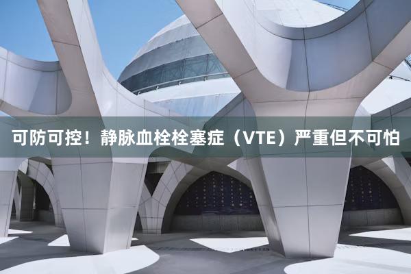 可防可控！静脉血栓栓塞症（VTE）严重但不可怕