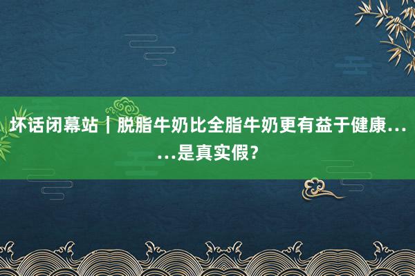 坏话闭幕站｜脱脂牛奶比全脂牛奶更有益于健康……是真实假？