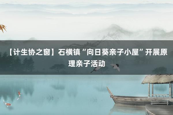 【计生协之窗】石横镇“向日葵亲子小屋”开展原理亲子活动