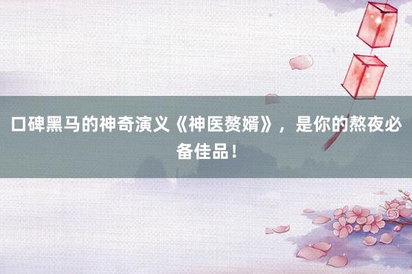 口碑黑马的神奇演义《神医赘婿》，是你的熬夜必备佳品！