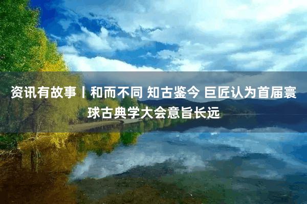 资讯有故事丨和而不同 知古鉴今 巨匠认为首届寰球古典学大会意旨长远