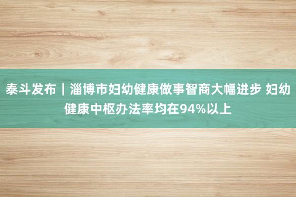 泰斗发布｜淄博市妇幼健康做事智商大幅进步 妇幼健康中枢办法率均在94%以上