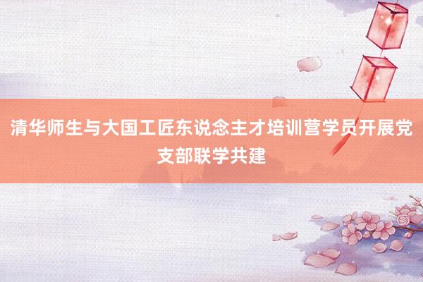 清华师生与大国工匠东说念主才培训营学员开展党支部联学共建