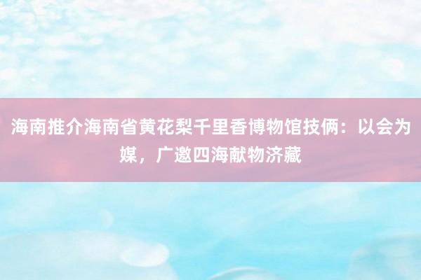 海南推介海南省黄花梨千里香博物馆技俩：以会为媒，广邀四海献物济藏