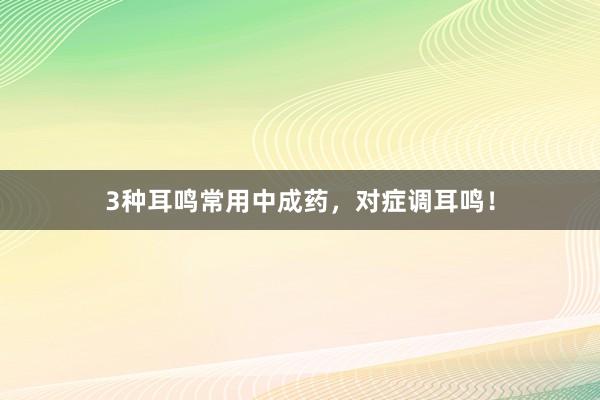 3种耳鸣常用中成药，对症调耳鸣！