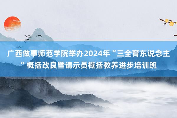 广西做事师范学院举办2024年“三全育东说念主”概括改良暨请示员概括教养进步培训班